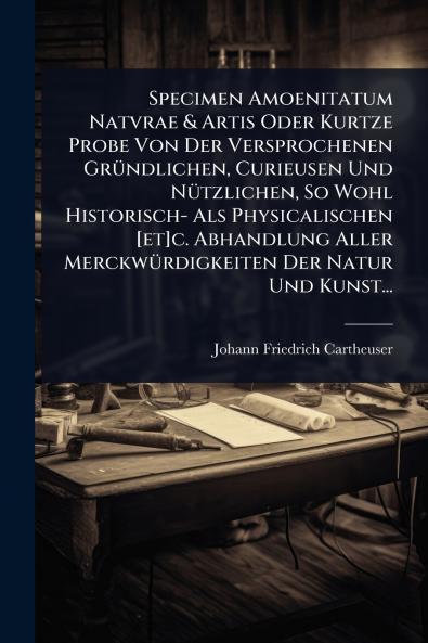 Specimen Amoenitatum Natvrae & Artis Oder Kurtze Probe Von Der Versprochenen GrÃ1/4ndlichen Curieusen Und NÃ1/4tzlichen So Wohl Historisch- Als Physicalischen [et]c. Abhandlung Aller MerckwÃ1/4rdigkeiten Der Natur Und Kunst...