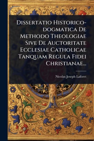 Dissertatio Historico-dogmatica De Methodo Theologiae Sive De Auctoritate Ecclesiae Catholicae Tanquam Regula Fidei Christianae...