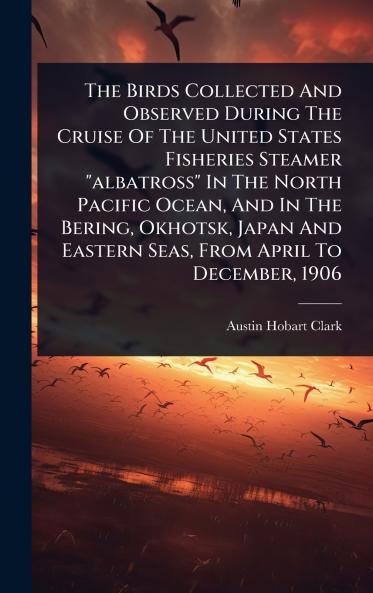 Birds Collected And Observed During The Cruise Of The United States Fisheries Steamer albatross In The North Pacific Ocean And In The Bering Okhotsk Japan And Eastern Seas From April To December 1906
