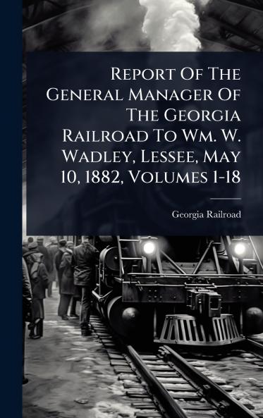Report Of The General Manager Of The Georgia Railroad To Wm. W. Wadley Lessee May 10 1882 Volumes 1-18