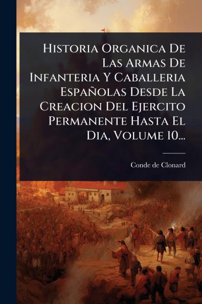 Historia Organica De Las Armas De Infanteria Y Caballeria Españolas Desde La Creacion Del Ejercito Permanente Hasta El Dia Volume 10...