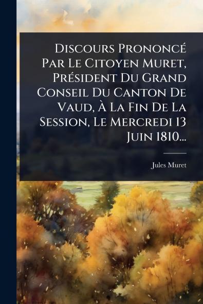 Discours PrononcÃ(c) Par Le Citoyen Muret PrÃ(c)sident Du Grand Conseil Du Canton De Vaud Ã La Fin De La Session Le Mercredi 13 Juin 1810...