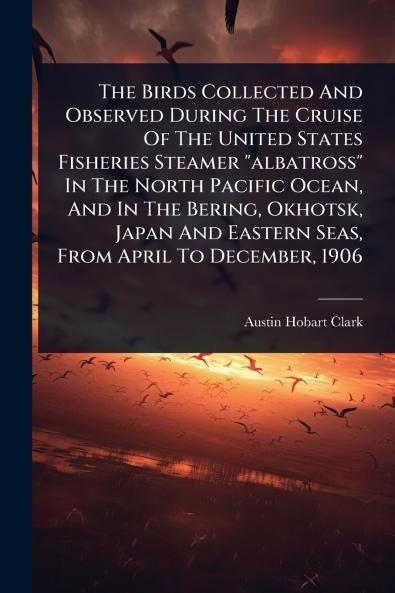 Birds Collected And Observed During The Cruise Of The United States Fisheries Steamer albatross In The North Pacific Ocean And In The Bering Okhotsk Japan And Eastern Seas From April To December 1906