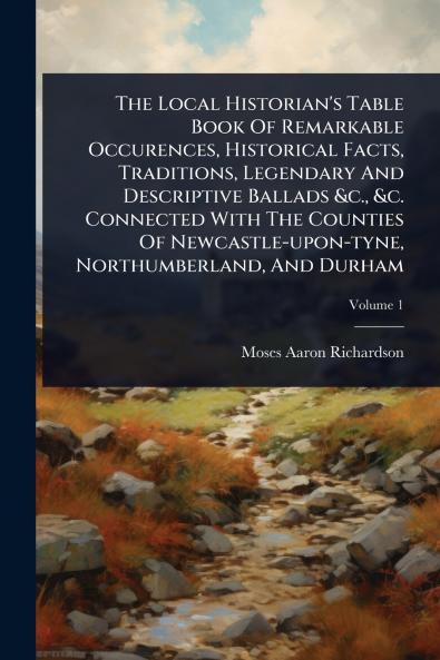 Local Historian's Table Book Of Remarkable Occurences Historical Facts Traditions Legendary And Descriptive Ballads &c. &c. Connected With The Counties Of Newcastle-upon-tyne Northumberland And Durham