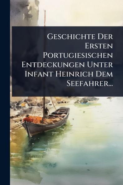 Geschichte Der Ersten Portugiesischen Entdeckungen Unter Infant Heinrich Dem Seefahrer...
