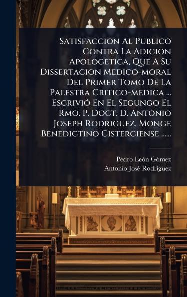 Satisfaccion Al Publico Contra La Adicion Apologetica Que A Su Dissertacion Medico-moral Del Primer Tomo De La Palestra Critico-medica ... EscriviÃ3 En El Segungo El Rmo. P. Doct. D. Antonio Joseph Rodriguez Monge Benedictino Cisterciense ......