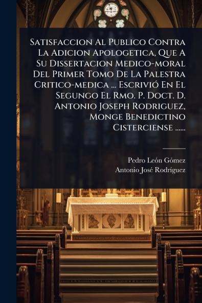 Satisfaccion Al Publico Contra La Adicion Apologetica Que A Su Dissertacion Medico-moral Del Primer Tomo De La Palestra Critico-medica ... EscriviÃ3 En El Segungo El Rmo. P. Doct. D. Antonio Joseph Rodriguez Monge Benedictino Cisterciense ......