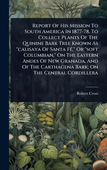 Report Of His Mission To South America In 1877-78 To Collect Plants Of The Quinine Bark Tree Known As calisaya Of Santa FÃ(c) Or soft Columbian On The Eastern Andes Of New Granada And Of The Carthagena Bark On The Central Cordillera