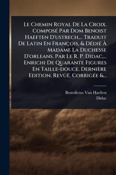 Chemin Royal De La Croix. ComposÃ(c) Par Dom Benoist Haeften D'ustrech ... Traduit De Latin En François & DÃ(c)diÃ(c) Ã&#128; Madame La Duchesse D'orleans. Par Le R. P. Didac ... Enrichi De Quarante Figures En Taille-douce. Dernière Edition RevÃ»ë Cor