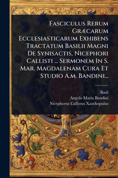 Fasciculus Rerum GrÃ]carum Ecclesiasticarum Exhibens Tractatum Basilii Magni De Synisactis Nicephori Callisti ... Sermonem In S. Mar. Magdalenam Cura Et Studio A.m. Bandini...