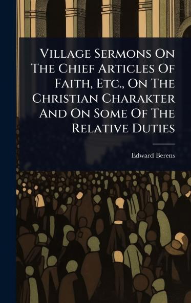 Village Sermons On The Chief Articles Of Faith Etc. On The Christian Charakter And On Some Of The Relative Duties