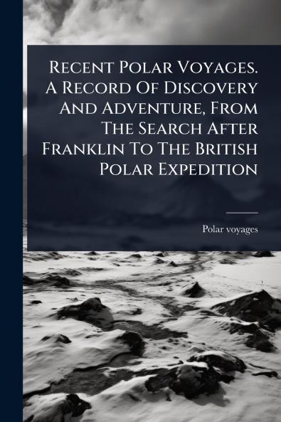 Recent Polar Voyages. A Record Of Discovery And Adventure From The Search After Franklin To The British Polar Expedition
