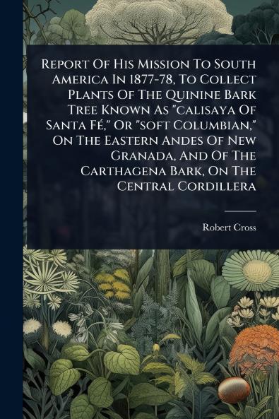 Report Of His Mission To South America In 1877-78 To Collect Plants Of The Quinine Bark Tree Known As calisaya Of Santa FÃ(c) Or soft Columbian On The Eastern Andes Of New Granada And Of The Carthagena Bark On The Central Cordillera