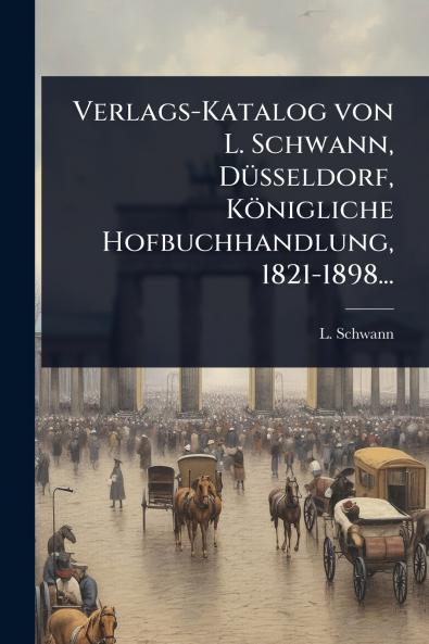 Verlags-Katalog von L. Schwann DÃ1/4sseldorf Königliche Hofbuchhandlung 1821-1898...