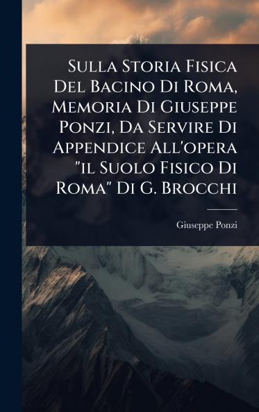 Sulla Storia Fisica Del Bacino Di Roma Memoria Di Giuseppe Ponzi Da Servire Di Appendice All'opera il Suolo Fisico Di Roma Di G. Brocchi