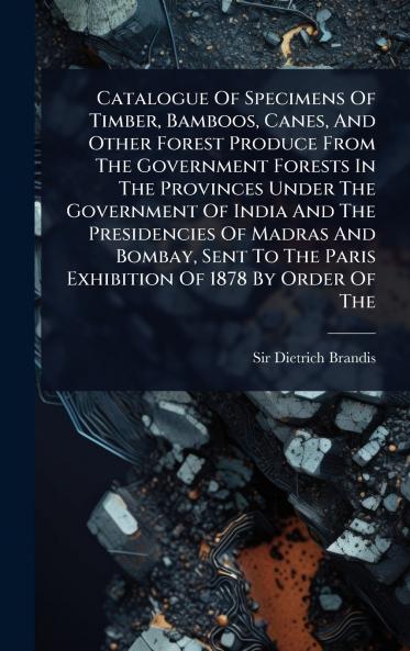 Catalogue Of Specimens Of Timber Bamboos Canes And Other Forest Produce From The Government Forests In The Provinces Under The Government Of India And The Presidencies Of Madras And Bombay Sent To The Paris Exhibition Of 1878 By Order Of The