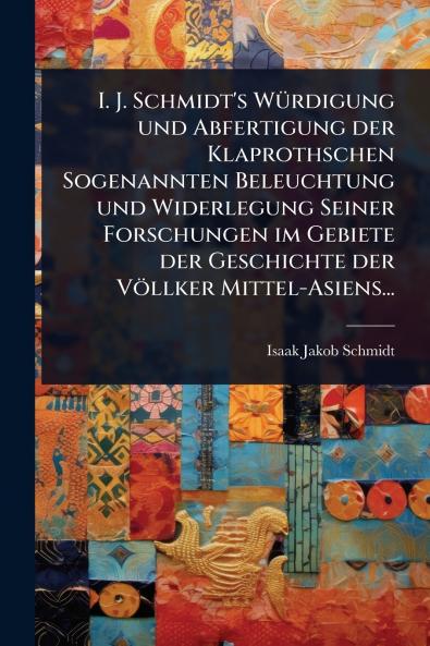 I. J. Schmidt's WÃ1/4rdigung und Abfertigung der Klaprothschen Sogenannten Beleuchtung und Widerlegung Seiner Forschungen im Gebiete der Geschichte der Völlker Mittel-Asiens...