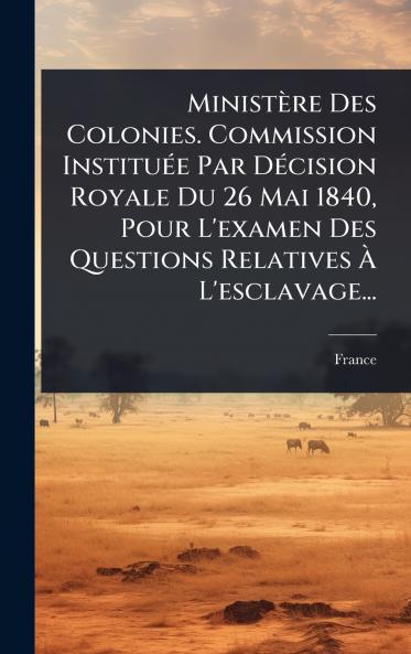 Ministère Des Colonies. Commission InstituÃ(c)e Par DÃ(c)cision Royale Du 26 Mai 1840 Pour L'examen Des Questions Relatives Ã&#128; L'esclavage...