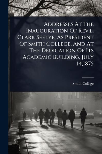 Addresses At The Inauguration Of Rev.l. Clark Seelye As President Of Smith College And At The Dedication Of Its Academic Building July 141875