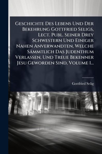 Geschichte Des Lebens Und Der Bekehrung Gottfried Seligs Lect. Publ. Seiner Drey Schwestern Und Einiger Nahen Anverwandten Welche Sämmtlich Das Judenthum Verlassen Und Treue Bekenner Jesu Geworden Sind Volume 1...