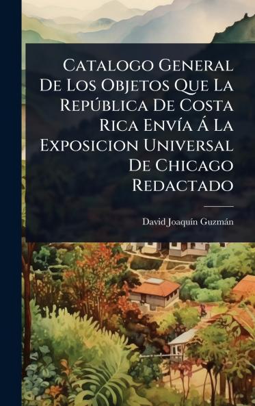 Catalogo General De Los Objetos Que La RepÃ°blica De Costa Rica EnvÃ-a Ã La Exposicion Universal De Chicago Redactado