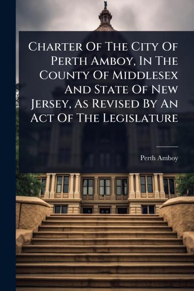 Charter Of The City Of Perth Amboy In The County Of Middlesex And State Of New Jersey As Revised By An Act Of The Legislature