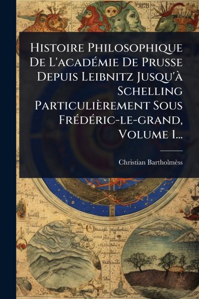 Histoire Philosophique De L'acadÃ(c)mie De Prusse Depuis Leibnitz Jusqu'Ã Schelling Particulièrement Sous FrÃ(c)dÃ(c)ric-le-grand Volume 1...