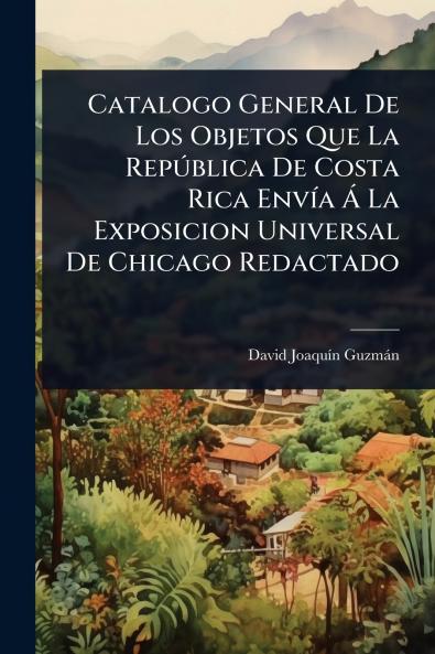 Catalogo General De Los Objetos Que La RepÃ°blica De Costa Rica EnvÃ-a Ã La Exposicion Universal De Chicago Redactado