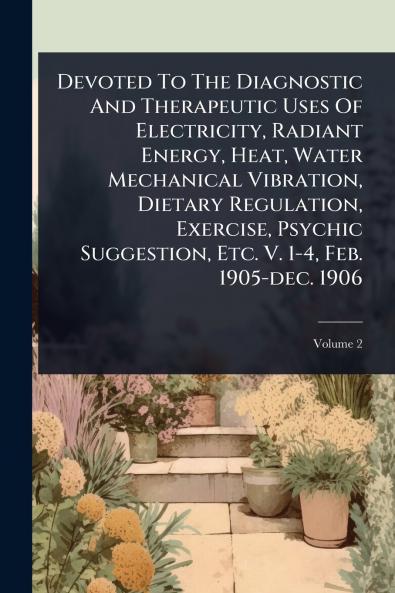 Devoted To The Diagnostic And Therapeutic Uses Of Electricity Radiant Energy Heat Water Mechanical Vibration Dietary Regulation Exercise Psychic Suggestion Etc. V. 1-4 Feb. 1905-dec. 1906