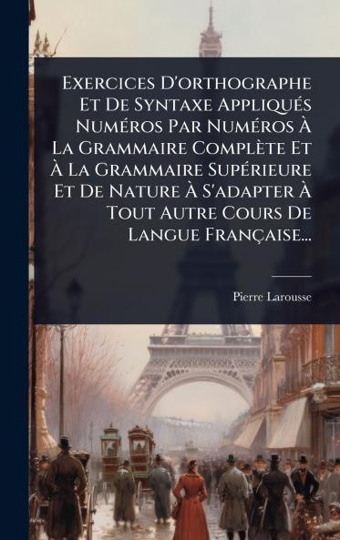 Exercices D'orthographe Et De Syntaxe AppliquÃ(c)s NumÃ(c)ros Par NumÃ(c)ros Ã&#128; La Grammaire Complète Et Ã&#128; La Grammaire SupÃ(c)rieure Et De Nature Ã&#128; S'adapter Ã&#128; Tout Autre Cours De Langue Française...