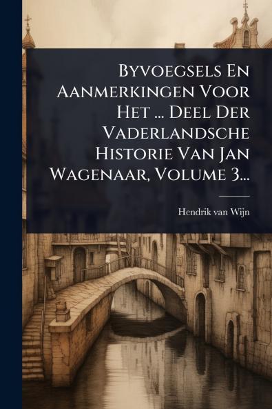 Byvoegsels En Aanmerkingen Voor Het ... Deel Der Vaderlandsche Historie Van Jan Wagenaar Volume 3...