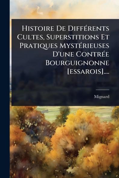 Histoire De DiffÃ(c)rents Cultes Superstitions Et Pratiques MystÃ(c)rieuses D'une ContrÃ(c)e Bourguignonne [essarois]....