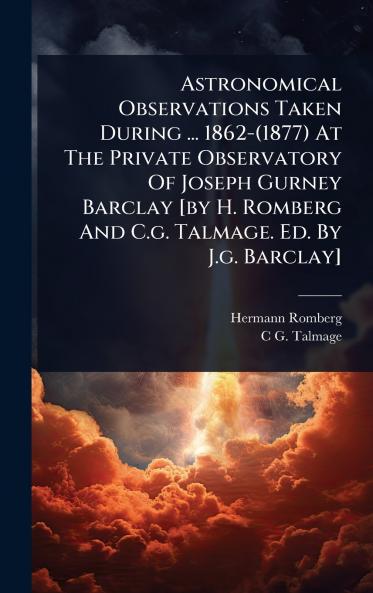 Astronomical Observations Taken During ... 1862-(1877) At The Private Observatory Of Joseph Gurney Barclay [by H. Romberg And C.g. Talmage. Ed. By J.g. Barclay]