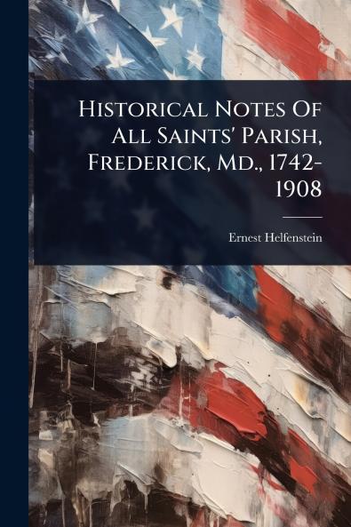 Historical Notes Of All Saints' Parish Frederick Md. 1742-1908