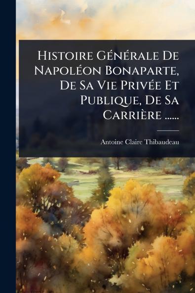 Histoire GÃ(c)nÃ(c)rale De NapolÃ(c)on Bonaparte De Sa Vie PrivÃ(c)e Et Publique De Sa Carrière ......
