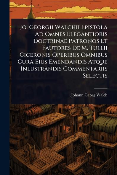 Jo. Georgii Walchii Epistola Ad Omnes Elegantioris Doctrinae Patronos Et Fautores De M. Tullii Ciceronis Operibus Omnibus Cura Eius Emendandis Atque Inlustrandis Commentariis Selectis