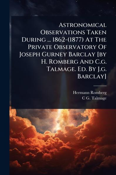 Astronomical Observations Taken During ... 1862-(1877) At The Private Observatory Of Joseph Gurney Barclay [by H. Romberg And C.g. Talmage. Ed. By J.g. Barclay]