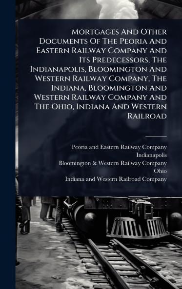 Mortgages And Other Documents Of The Peoria And Eastern Railway Company And Its Predecessors The Indianapolis Bloomington And Western Railway Company The Indiana Bloomington And Western Railway Company And The Ohio Indiana And Western Railroad