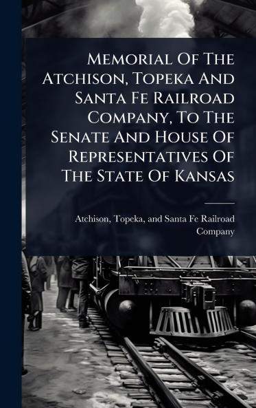 Memorial Of The Atchison Topeka And Santa Fe Railroad Company To The Senate And House Of Representatives Of The State Of Kansas