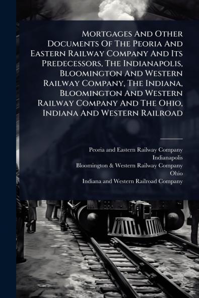 Mortgages And Other Documents Of The Peoria And Eastern Railway Company And Its Predecessors The Indianapolis Bloomington And Western Railway Company The Indiana Bloomington And Western Railway Company And The Ohio Indiana And Western Railroad