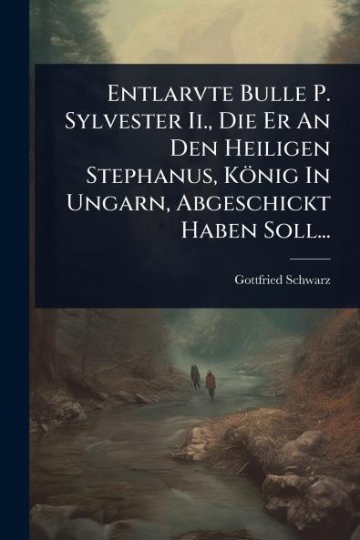 Entlarvte Bulle P. Sylvester Ii. Die Er An Den Heiligen Stephanus König In Ungarn Abgeschickt Haben Soll...