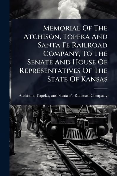 Memorial Of The Atchison Topeka And Santa Fe Railroad Company To The Senate And House Of Representatives Of The State Of Kansas
