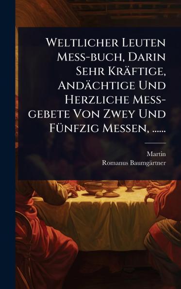 Weltlicher Leuten MeÃ&#159;-buch Darin Sehr Kräftige Andächtige Und Herzliche MeÃ&#159;-gebete Von Zwey Und FÃ1/4nfzig Messen ......