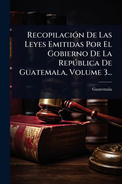 RecopilaciÃ3n De Las Leyes Emitidas Por El Gobierno De La RepÃ°blica De Guatemala Volume 3...