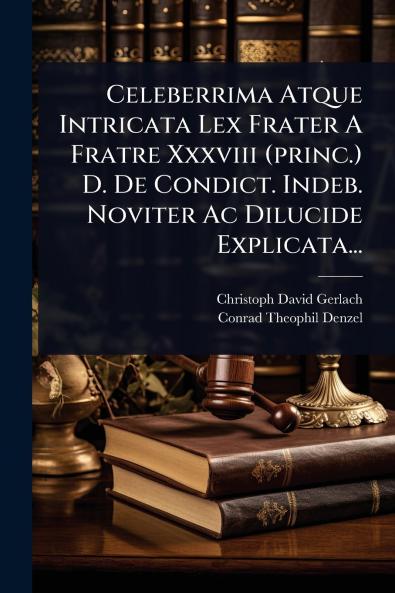Celeberrima Atque Intricata Lex Frater A Fratre Xxxviii (princ.) D. De Condict. Indeb. Noviter Ac Dilucide Explicata...