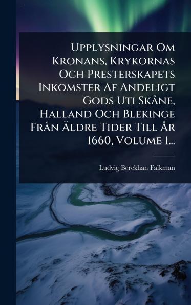 Upplysningar Om Kronans Krykornas Och Presterskapets Inkomster Af Andeligt Gods Uti SkÃ ne Halland Och Blekinge FrÃ n Ã&#132;ldre Tider Till Ã...r 1660 Volume 1...