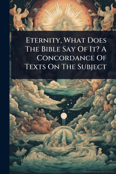 Eternity What Does The Bible Say Of It? A Concordance Of Texts On The Subject