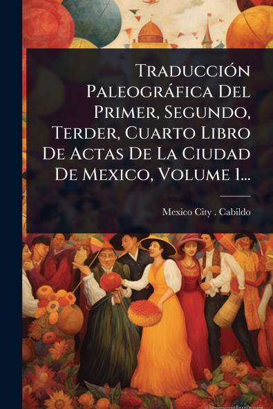 TraducciÃ3n Paleogràfica Del Primer Segundo Terder Cuarto Libro De Actas De La Ciudad De Mexico Volume 1...
