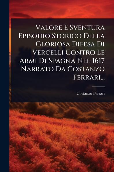 Valore E Sventura Episodio Storico Della Gloriosa Difesa Di Vercelli Contro Le Armi Di Spagna Nel 1617 Narrato Da Costanzo Ferrari...
