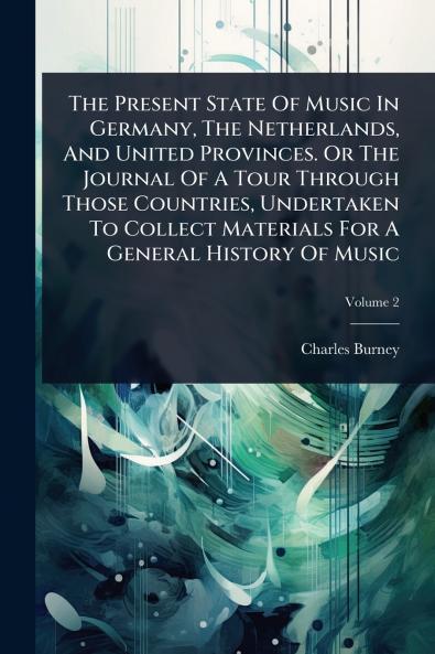 Present State Of Music In Germany The Netherlands And United Provinces. Or The Journal Of A Tour Through Those Countries Undertaken To Collect Materials For A General History Of Music